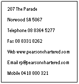 Text Box: 207 The Parade
 
Norwood SA 5067
 
Telephone 08 8364 5277
 
Fax 08 8331 8262
 
Web www.pearsonchartered.com
 
Email rp@pearsonchartered.com
 
Mobile 0418 800 321
 
Our Contact Details
 
